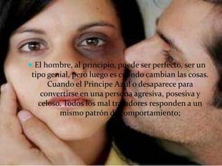  El hombre, al principio, puede ser perfecto, ser un
 tipo genial, pero luego es cuando cambian las cosas.
      Cuando el Principe Azul o desaparece para
    convertirse en una persona agresiva, posesiva y
   celoso. Todos los mal tratadores responden a un
         mismo patrón de comportamiento;
 