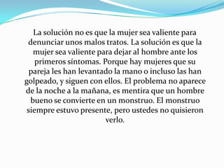 La solución no es que la mujer sea valiente para
 denunciar unos malos tratos. La solución es que la
   mujer sea valiente para dejar al hombre ante los
    primeros síntomas. Porque hay mujeres que su
  pareja les han levantado la mano o incluso las han
golpeado, y siguen con ellos. El problema no aparece
de la noche a la mañana, es mentira que un hombre
  bueno se convierte en un monstruo. El monstruo
 siempre estuvo presente, pero ustedes no quisieron
                        verlo.
 