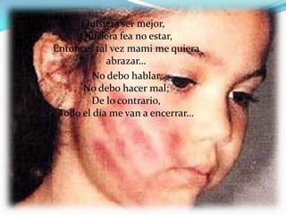 Quisiera ser mejor,
     Quisiera fea no estar,
Entonces tal vez mami me quiera
            abrazar…
         No debo hablar,
      No debo hacer mal;
        De lo contrario,
 Todo el día me van a encerrar…
 