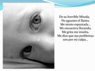 De su horrible Mirada,
  No aguanto el llanto,
  Me siento espantada…
 Me encuentra llorando,
   Me grita me insulta,
Me dice que sus problemas
   son por mi culpa…
 