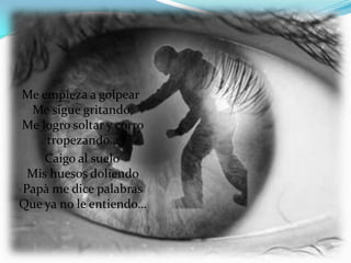 Me empieza a golpear
 Me sigue gritando,
Me logro soltar y corro
    tropezando…
    Caigo al suelo
 Mis huesos doliendo
Papà me dice palabras
Que ya no le entiendo…
 