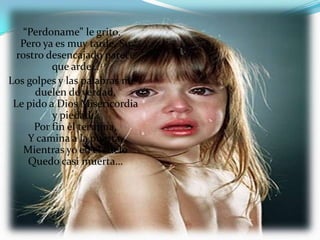 “Perdoname” le grito.
   Pero ya es muy tarde, Su
  rostro desencajado parece
          que arde…
Los golpes y las palabras me
      duelen de verdad,
 Le pido a Dios Misericordia
          y piedad…
      Por fin èl termina,
     Y camina a la puerta,
    Mientras yo en el suelo
     Quedo casi muerta…
 