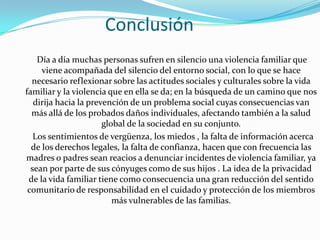 Conclusión
    Día a día muchas personas sufren en silencio una violencia familiar que
     viene acompañada del silencio del entorno social, con lo que se hace
  necesario reflexionar sobre las actitudes sociales y culturales sobre la vida
familiar y la violencia que en ella se da; en la búsqueda de un camino que nos
   dirija hacia la prevención de un problema social cuyas consecuencias van
  más allá de los probados daños individuales, afectando también a la salud
                       global de la sociedad en su conjunto.
   Los sentimientos de vergüenza, los miedos , la falta de información acerca
  de los derechos legales, la falta de confianza, hacen que con frecuencia las
madres o padres sean reacios a denunciar incidentes de violencia familiar, ya
  sean por parte de sus cónyuges como de sus hijos . La idea de la privacidad
 de la vida familiar tiene como consecuencia una gran reducción del sentido
 comunitario de responsabilidad en el cuidado y protección de los miembros
                          más vulnerables de las familias.
 
