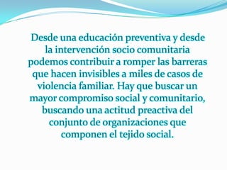 Desde una educación preventiva y desde
    la intervención socio comunitaria
podemos contribuir a romper las barreras
 que hacen invisibles a miles de casos de
  violencia familiar. Hay que buscar un
mayor compromiso social y comunitario,
   buscando una actitud preactiva del
     conjunto de organizaciones que
         componen el tejido social.
 