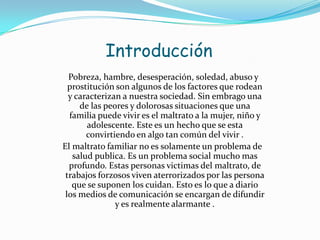 Introducción
  Pobreza, hambre, desesperación, soledad, abuso y
  prostitución son algunos de los factores que rodean
  y caracterizan a nuestra sociedad. Sin embrago una
     de las peores y dolorosas situaciones que una
  familia puede vivir es el maltrato a la mujer, niño y
       adolescente. Este es un hecho que se esta
       convirtiendo en algo tan común del vivir .
El maltrato familiar no es solamente un problema de
   salud publica. Es un problema social mucho mas
  profundo. Estas personas victimas del maltrato, de
 trabajos forzosos viven aterrorizados por las persona
   que se suponen los cuidan. Esto es lo que a diario
 los medios de comunicación se encargan de difundir
               y es realmente alarmante .
 