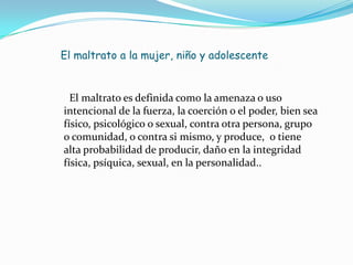 El maltrato a la mujer, niño y adolescente


  El maltrato es definida como la amenaza o uso
intencional de la fuerza, la coerción o el poder, bien sea
físico, psicológico o sexual, contra otra persona, grupo
o comunidad, o contra si mismo, y produce, o tiene
alta probabilidad de producir, daño en la integridad
física, psíquica, sexual, en la personalidad..
 