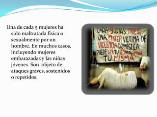 Una de cada 5 mujeres ha
 sido maltratada física o
 sexualmente por un
 hombre. En muchos casos,
 incluyendo mujeres
 embarazadas y las niñas
 jóvenes. Son objeto de
 ataques graves, sostenidos
 o repetidos.
 