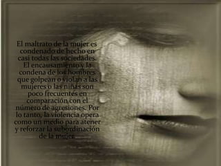 El maltrato de la mujer es
   condenado de hecho en
  casi todas las sociedades.
    El encausamiento y la
  condena de los hombres
  que golpean o violan a las
   mujeres o las niñas son
     poco frecuentes en
     comparación con el
número de agresiones. Por
 lo tanto, la violencia opera
como un medio para atener
y reforzar la subordinación
         de la mujer.
 