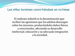 Los niños terminan convirtiéndose en victimas


     El maltrato infantil es la denominación que
   reciben las agresiones que los adultos descargan
   sobre los menores, produciéndoles daños físicos
        y emocionales, afectando su desarrollo
   intelectual, educación y su adecuada integración
                     a la sociedad.
 