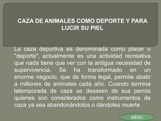 CAZA DE ANIMALES COMO DEPORTE Y PARA
             LUCIR SU PIEL


La caza deportiva es denominada como placer o
"deporte", actualmente es una actividad recreativa
que nada tiene que ver con la antigua necesidad de
supervivencia. Se ha transformado en un
enorme negocio, que de forma legal, permite abatir
a millones de animales cada año. Cuando termina
latemporada de caza se desasen de sus perros
quienes son considerados como instrumentos de
caza ya sea abandonándolos o dándoles muerte

                                          MENU
 