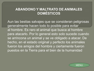 ABANDONO Y MALTRATO DE ANIMALES
              DOMÉSTICOS

Aun las bestias salvajes que se consideran peligrosas
generalmente hacen todo lo posible para evitar
al hombre. Es raro el animal que busca al hombre
para atacarlo. Por lo general esto solo sucede cuando
se arrincona un animal y se ve obligado a atacar. De
hecho, en el estado original y perfecto los animales
fueron los amigos del hombre y ciertamente fueron
puestos en la Tierra para el bien de la humanidad



                                            MENU
 