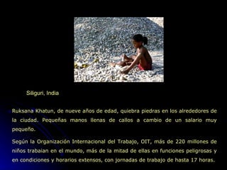 Siliguri, India Ruksana Khatun, de nueve años de edad, quiebra piedras en los alrededores de la ciudad. Pequeñas manos llenas de callos a cambio de un salario muy pequeño. Según la Organización Internacional del Trabajo, OIT, más de 220 millones de niños trabaian en el mundo, más de la mitad de ellas en funciones peligrosas y en condiciones y horarios extensos, con jornadas de trabajo de hasta 17 horas.  