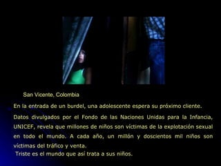 San Vicente, Colombia En la entrada de un burdel, una adolescente espera su próximo cliente. Datos divulgados por el Fondo de las Naciones Unidas para la Infancia, UNICEF, revela que millones de niños son víctimas de la explotación sexual en todo el mundo. A cada año, un millón y doscientos mil niños son víctimas del tráfico y venta.   Triste es el mundo que así trata a sus niños. 