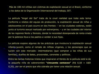 Más de 100 mil niñitas son víctimas de explotación sexual en el Brasil, conforme a los datos de la Organización Internacional del trabajo, OIT.  La película “Angel del Sol” trata de la cruel realidad que trata este tema. Conforme a relatos del equipo de producción, la explotación sexual de niñas y adolescentes en el país ocurre en dos frentes: - en las ciudades costeras, están junto al turismo sexual realizado por extranjeros; - y en las ciudades del interior de las regiones Norte y Noreste, donde la necesidad desesperada de renta criada por la pobreza lleva a los padres a vender a sus hijas.  La película expone algunas de las prácticas que involucra la explotación sexual infanto-juvenil, como el remate de niñitas vírgenes, y los personajes que se lucran con este mercado: intermediarios (que compran a las niñas de sus familias), dueños de botes, proxenetas, coroneles y políticos.  Entre las tantas historias tristes que inspiraron el libreto de la película está la de la pequeña niña de sobrenombre  “cincuenta centavos”  (R$ 0,50 = U$D 0,20), por ser el precio que ella cobraba por tener una relación sexual.  
