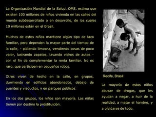 Recife, Brasil La Organización Mundial de la Salud, OMS, estima que existen 100 millones de niños viviendo en las calles del mundo subdesarrollado o en desarrollo, de los cuales 10 millones están en el Brasil. La mayoría de estos niños abusan de drogas, que les ayudan a negar, a huir de la realidad, a matar el hambre, y a olvidarse de todo. Muchos de estos niños mantiene algún tipo de lazo familiar, pero dependen la mayor parte del tiempo de la calle, - pidiendo limosna, vendiendo cosas de poco valor, lustrando zapatos, lavando vidros de autos - con el fin de complementar la renta familiar. No es raro, que participen en pequeños robos.  Otros viven de hecho en la calle, en grupos, durmiendo en edifícios abandonados, debajo de puentes y viaductos, y en parques públicos.  En los dos grupos, los niños son mayoría. Las niñas tienen por destino la prostituición.  