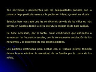 Tan perversas y persistentes son las desigualdades sociales que la pobreza llega particularmente a la población infanto-juvenil en el país. Estudios han mostrado que las condiciones de vida de los niños es más severa en lugares donde la infra-estrutura escolar es de baja calidad.  Se hace necesario, por lo tanto, crear condiciones que estimulen o aumenten  la frecuencia escolar, con la consecuente ampliación de los horizontes y el desarrollo de sus potencialidades.  Las políticas destinadas para acabar con el trabajo infantil también deben buscar eliminar la necesidad de la familia por la renta de los niños.  