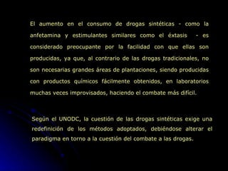 El aumento en el consumo de drogas sintéticas - como la anfetamina y estimulantes similares como el éxtasis  - es considerado preocupante por la facilidad con que ellas son producidas, ya que, al contrario de las drogas tradicionales, no son necesarias grandes áreas de plantaciones, siendo producidas con productos químicos fácilmente obtenidos, en laboratorios muchas veces improvisados, haciendo el combate más difícil. Según el UNODC, la cuestión de las drogas sintéticas exige una redefinición de los métodos adoptados, debiéndose alterar el paradigma en torno a la cuestión del combate a las drogas. 
