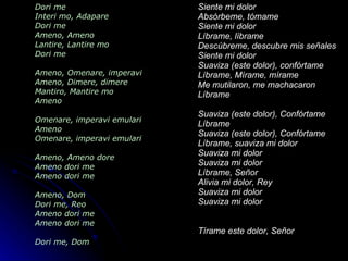 Dori me   Interi mo, Adapare Dori me Ameno, Ameno Lantire, Lantire mo Dori me Ameno, Omenare, imperavi Ameno, Dimere, dimere Mantiro, Mantire mo Ameno Omenare, imperavi emulari Ameno Omenare, imperavi emulari Ameno, Ameno dore Ameno dori me Ameno dori me Ameno, Dom Dori me, Reo Ameno dori me Ameno dori me Dori me, Dom Siente mi dolor Absórbeme, tómame Siente mi dolor Líbrame, líbrame Descúbreme, descubre mis señales Siente mi dolor Suaviza (este dolor), confórtame Líbrame, Mírame, mírame Me mutilaron, me machacaron Líbrame Suaviza (este dolor), Confórtame  Líbrame  Suaviza (este dolor), Confórtame  Líbrame, suaviza mi dolor Suaviza mi dolor Suaviza mi dolor Líbrame, Señor Alivia mi dolor, Rey Suaviza mi dolor Suaviza mi dolor Tírame este dolor, Señor 