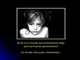 ¿ Cuál es el mundo que pretendemos dejar  para las futuras generaciones? Un mundo más justo, ciertamente... 