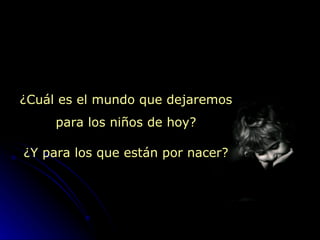 ¿ Cuál es el mundo que dejaremos para los niños de hoy? ¿ Y para los que están por nacer? 
