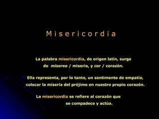 M i s e r i c o r d i a La palabra  misericordia , de origen latín, surge de  misereo  / miseria, y  cor  / corazón. Ella representa, por lo tanto, un sentimento de empatía, colocar la miseria del prójimo en nuestro propio corazón. La  misericordia  se refiere al corazón que  se compadece y actúa.   