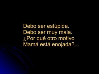 Debo ser estúpida.  Debo ser muy mala.  ¿Por qué otro motivo  Mamá está enojada?...  