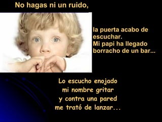 Lo escucho enojado  mi nombre gritar  y contra una pared  me trató de lanzar...  No hagas ni un ruido, la puerta acabo de  escuchar. Mi papi ha llegado  borracho de un bar... 