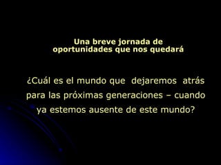 Una breve jornada de oportunidades que nos quedará ¿ Cuál es el mundo que  dejaremos  atrás para las próximas generaciones – cuando ya estemos ausente de este mundo? 