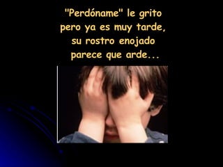"Perdóname" le grito  pero ya es muy tarde,  su rostro enojado  parece que arde... 