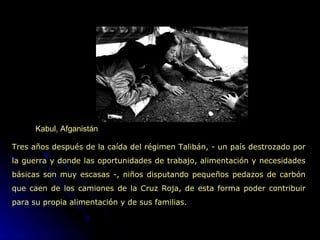 Kabul, Afganistán Tres años después de la caída del régimen Talibán, - un país destrozado por la guerra y donde las oportunidades de trabajo, alimentación y necesidades básicas son muy escasas -, niños disputando pequeños pedazos de carbón que caen de los camiones de la Cruz Roja, de esta forma poder contribuir para su propia alimentación y de sus familias. 
