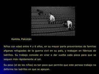 Karkhla,  Pakistán  Niños con edad entre 4 y 6 años, en su mayor parte provenientes de familias afganas refugiadas de la guerra civil en su país, y trabajan en fábricas de ladrillos. Su trabajo consiste en virar o dar vuelta cada pieza para que se sequen más rápidamente al sol. Su peso (el de los niños) es tan poco que permite que este penoso trabajo no deforme los ladrillos en que se apoyan. 