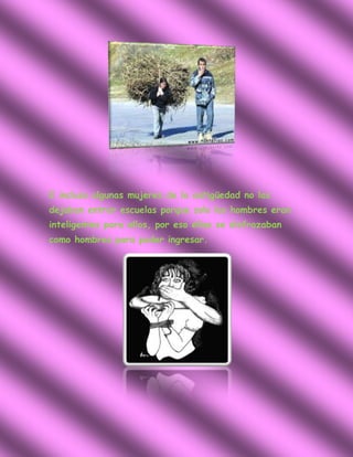 E incluso algunas mujeres de la antigüedad no las
dejaban entrar escuelas porque solo los hombres eran
inteligentes para ellos, por eso ellas se disfrazaban
como hombres para poder ingresar.
 