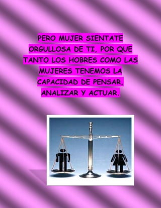 PERO MUJER SIENTATE
 ORGULLOSA DE TI, POR QUE
TANTO LOS HOBRES COMO LAS
   MUJERES TENEMOS LA
   CAPACIDAD DE PENSAR,
   ANALIZAR Y ACTUAR.
 