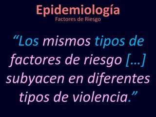 Epidemiología
“Los mismos tipos de
factores de riesgo […]
subyacen en diferentes
tipos de violencia.”
Factores de Riesgo
 