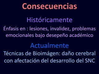 Consecuencias
Históricamente
Énfasis en : lesiones, invalidez, problemas
emocionales bajo desepeño académico
Actualmente
Técnicas de Bioimágen: daño cerebral
con afectación del desarrollo del SNC
 