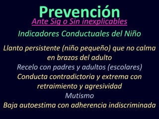 Ante Sig o Sin inexplicables
Prevención
Indicadores Conductuales del Niño
Llanto persistente (niño pequeño) que no calma
en brazos del adulto
Recelo con padres y adultos (escolares)
Conducta contradictoria y extrema con
retraimiento y agresividad
Mutismo
Baja autoestima con adherencia indiscriminada
 