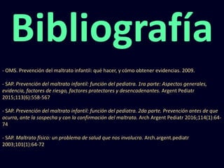 Bibliografía
- OMS. Prevención del maltrato infantil: qué hacer, y cómo obtener evidencias. 2009.
- SAP. Prevención del maltrato infantil: función del pediatra. 1ra parte: Aspectos generales,
evidencia, factores de riesgo, factores protectores y desencadenantes. Argent Pediatr
2015;113(6):558-567
- SAP. Prevención del maltrato infantil: función del pediatra. 2da parte. Prevención antes de que
ocurra, ante la sospecha y con la confirmación del maltrato. Arch Argent Pediatr 2016;114(1):64-
74
- SAP. Maltrato físico: un problema de salud que nos involucra. Arch.argent.pediatr
2003;101(1):64-72
 