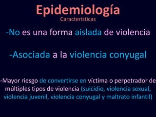 Epidemiología
-No es una forma aislada de violencia
-Asociada a la violencia conyugal
-Mayor riesgo de convertirse en víctima o perpetrador de
múltiples tipos de violencia (suicidio, violencia sexual,
violencia juvenil, violencia conyugal y maltrato infantil)
Características
 