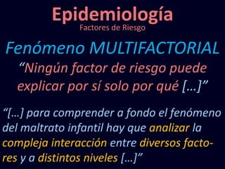 Epidemiología
Fenómeno MULTIFACTORIAL
Factores de Riesgo
“Ningún factor de riesgo puede
explicar por sí solo por qué […]”
“[…] para comprender a fondo el fenómeno
del maltrato infantil hay que analizar la
compleja interacción entre diversos facto-
res y a distintos niveles […]”
 