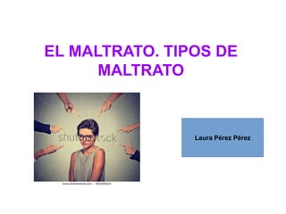 EL MALTRATO. TIPOS DE
MALTRATO
Laura Pérez Pérez
 