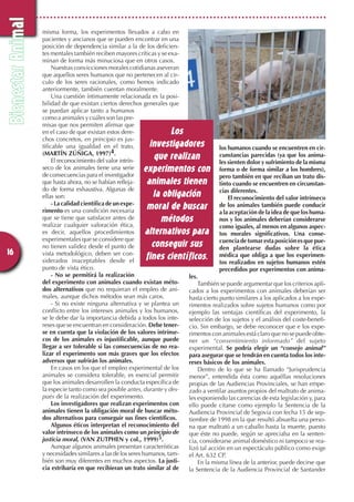 misma forma, los experimentos llevados a cabo en
pacientes y ancianos que se pueden encontrar en una
posición de dependencia similar a la de los deficien-
tes mentales también reciben mayores críticas y se exa-
minan de forma más minuciosa que en otros casos.
Nuestras convicciones morales cotidianas aseveran
que aquellos seres humanos que no pertenecen al cir-
culo de los seres racionales, como hemos indicado
anteriormente, también cuentan moralmente.
Una cuestión íntimamente relacionada es la posi-
bilidad de que existan ciertos derechos generales que
se puedan aplicar tanto a humanos
comoaanimalesycuálessonlaspre-
misas que nos permiten afirmar que
en el caso de que existan estos dere-
chos concretos, en principio es jus-
tificable una igualdad en el trato,
(MARTÍN ZÚÑIGA, 1997)4.
El reconocimiento del valor intrín-
seco de los animales tiene una serie
de consecuencias para el investigador
que hasta ahora, no se habían refleja-
do de forma exhaustiva. Algunas de
ellas son:
- La calidad científica de un expe-
rimento es una condición necesaria
que se tiene que satisfacer antes de
realizar cualquier valoración ética,
es decir, aquellos procedimientos
experimentales que se considere que
no tienen validez desde el punto de
vista metodológico, deben ser con-
siderados inaceptables desde el
punto de vista ético.
- No se permitirá la realización
del experimento con animales cuando existan méto-
dos alternativos que no requieran el empleo de ani-
males, aunque dichos métodos sean más caros.
- Si no existe ninguna alternativa y se plantea un
conflicto entre los intereses animales y los humanos,
se le debe dar la importancia debida a todos los inte-
reses que se encuentran en consideración. Debe tener-
se en cuenta que la violación de los valores intrínse-
cos de los animales es injustificable, aunque puede
llegar a ser tolerable si las consecuencias de no rea-
lizar el experimento son más graves que los efectos
adversos que sufrirán los animales.
En casos en los que el empleo experimental de los
animales se considera tolerable, es esencial permitir
que los animales desarrollen la conducta específica de
la especie tanto como sea posible antes,durante y des-
pués de la realización del experimento.
Los investigadores que realizan experimentos con
animales tienen la obligación moral de buscar méto-
dos alternativos para conseguir sus fines científicos.
Algunos éticos interpretan el reconocimiento del
valor intrínseco de los animales como un principio de
justicia moral, (VAN ZUTPHEN y col., 1999)5.
Aunque algunos animales presentan características
y necesidades similares a las de los seres humanos, tam-
bién son muy diferentes en muchos aspectos. La justi-
cia estribaría en que recibieran un trato similar al de
los humanos cuando se encuentren en cir-
cunstancias parecidas (ya que los anima-
les sienten dolor y sufrimiento de la misma
forma o de forma similar a los hombres),
pero también en que reciban un trato dis-
tinto cuando se encuentren en circunstan-
cias diferentes.
El reconocimiento del valor intrínseco
de los animales también puede conducir
a la aceptación de la idea de que los huma-
nos y los animales deberían considerarse
como iguales, al menos en algunos aspec-
tos morales significativos. Una conse-
cuenciadetomarestaposiciónesquepue-
den plantearse dudas sobre la ética
médica que obliga a que los experimen-
tos realizados en sujetos humanos estén
precedidos por experimentos con anima-
les.
También se puede argumentar que los criterios apli-
cados a los experimentos con animales deberían ser
hasta cierto punto similares a los aplicados a los expe-
rimentos realizados sobre sujetos humanos como por
ejemplo las ventajas científicas del experimento, la
selección de los sujetos y el análisis del coste-benefi-
cio. Sin embargo, se debe reconocer que e los expe-
rimentos con animales está claro que no se puede obte-
ner un “consentimiento informado” del sujeto
experimental. Se podría elegir un “consejo animal”
para asegurar que se tendrán en cuenta todos los inte-
reses básicos de los animales.
Dentro de lo que se ha llamado “Jurisprudencia
menor”, entendida ésta como aquéllas resoluciones
propias de las Audiencias Provinciales, se han empe-
zado a ventilar asuntos propios del maltrato de anima-
les exponiendo las carencias de esta legislación y, para
ello puede citarse como ejemplo la Sentencia de la
Audiencia Provincial de Segovia con fecha 15 de sep-
tiembre de 1998 en la que resultó absuelta una perso-
na que maltrató a un caballo hasta la muerte, puesto
que éste no puede, según se apreciaba en la senten-
cia, considerarse animal doméstico ni tampoco se rea-
lizó tal acción en un espectáculo público como exige
el Art. 632 CP.
En la misma línea de la anterior, puede decirse que
la Sentencia de la Audiencia Provincial de Santander
B
B
i
i
e
e
n
n
e
e
s
s
t
t
a
a
r
r
A
A
n
n
i
i
m
m
a
a
l
l
16
Los
investigadores
que realizan
experimentos con
animales tienen
la obligación
moral de buscar
métodos
alternativos para
conseguir sus
fines científicos.
14-18 Maltrato 24/10/06 20:04 Página 16
 