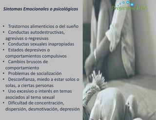 Síntomas Emocionales o psicológicos
• Trastornos alimenticios o del sueño
• Conductas autodestructivas,
agresivas o regresivas
• Conductas sexuales inapropiadas
• Estados depresivos o
comportamientos compulsivos
• Cambios bruscos de
comportamiento
• Problemas de socialización
• Desconfianza, miedo a estar solos o
solas, a ciertas personas
• Uso excesivo o interés en temas
asociados al tema sexual
• Dificultad de concentración,
dispersión, desmotivación, depresión
 