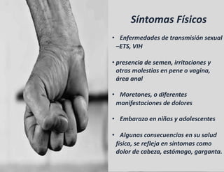 Síntomas Físicos
• Enfermedades de transmisión sexual
–ETS, VIH
• presencia de semen, irritaciones y
otras molestias en pene o vagina,
área anal
• Moretones, o diferentes
manifestaciones de dolores
• Embarazo en niñas y adolescentes
• Algunas consecuencias en su salud
física, se refleja en síntomas como
dolor de cabeza, estómago, garganta.
 