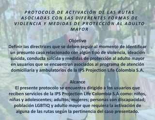 Objetivo
Definir las directrices que se deben seguir al momento de identificar
un presunto caso relacionado con algún tipo de violencia, ideación
suicida, conducta suicida y medidas de protección al adulto mayor
en usuarios que se encuentran asociados al programa de atención
domiciliaria y ambulatorios de la IPS Projection Life Colombia S.A.
Alcance
El presente protocolo se encuentra dirigido a los usuarios que
reciben servicios de la IPS Projection Life Colombia S.A como: niños,
niñas y adolescentes; adultos; mujeres; personas con discapacidad;
población LGBTIQ y adulto mayor que requiera la activación de
alguna de las rutas según la pertinencia del caso presentado.
P R OTO CO LO D E AC T I VAC I Ó N D E L A S R U TA S
A S O C I A DA S CO N L A S D I F E R E N T ES FO R M A S D E
V I O L E N C I A Y M E D I DA S D E P R OT EC C I Ó N A L A D U LTO
M AYO R
 