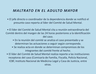 • El jefe directo o coordinador de la dependencia donde se notificó el
presunto caso reporta al líder del Comité de Salud Mental.
• El líder del Comité de Salud Mental cita a reunión extraordinaria del
Comité dentro del margen de las 24 horas posteriores a la identificación
del caso.
• En la reunión del comité se analiza el caso presentado y se
determinan las actuaciones a seguir según corresponda.
• Se realiza acta en donde se determinan compromisos de los
integrantes del comité frente al hecho.
• El líder del Comité de Salud Mental realiza reporte a las instituciones
receptoras del caso (Comisaría de Familia, Fiscalía, Policía Nacional,
ICBF, Instituto Nacional de Medicina Legal y Casa de Justicia, entre
otras.
MALTRATO EN EL ADULTO MAYOR
 