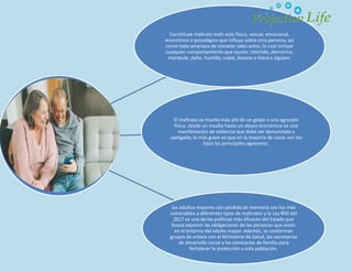 Constituye maltrato todo acto físico, sexual, emocional,
económico o psicológico que influya sobre otra persona, así
como toda amenaza de cometer tales actos, lo cual incluye
cualquier comportamiento que asuste, intimide, aterrorice,
manipule, dañe, humille, culpe, lesione o hiera a alguien.
El maltrato va mucho más allá de un golpe o una agresión
física, desde un insulto hasta un abuso económico es una
manifestación de violencia que debe ser denunciada y
castigada; lo más grave es que en la mayoría de casos son los
hijos los principales agresores.
los adultos mayores con pérdida de memoria son los más
vulnerables a diferentes tipos de maltratos y la Ley 850 del
2017 es una de las políticas más eficaces del Estado que
busca exponer las obligaciones de las personas que están
en el entorno del adulto mayor. Además, se conforman
grupos de enlace con el Ministerio de Salud, las secretarías
de desarrollo social y las comisarías de familia para
fortalecer la protección a esta población.
 