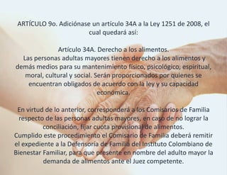ARTÍCULO 9o. Adiciónase un artículo 34A a la Ley 1251 de 2008, el
cual quedará así:
Artículo 34A. Derecho a los alimentos.
Las personas adultas mayores tienen derecho a los alimentos y
demás medios para su mantenimiento físico, psicológico, espiritual,
moral, cultural y social. Serán proporcionados por quienes se
encuentran obligados de acuerdo con la ley y su capacidad
económica.
En virtud de lo anterior, corresponderá a los Comisarios de Familia
respecto de las personas adultas mayores, en caso de no lograr la
conciliación, fijar cuota provisional de alimentos.
Cumplido este procedimiento el Comisario de Familia deberá remitir
el expediente a la Defensoría de Familia del Instituto Colombiano de
Bienestar Familiar, para que presente en nombre del adulto mayor la
demanda de alimentos ante el Juez competente.
 