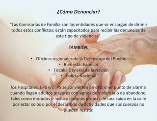 ¿Cómo Denunciar?
“Las Comisarías de Familia son las entidades que se encargan de dirimir
todos estos conflictos; están capacitados para recibir las denuncias de
este tipo de violencias”.
TAMBIÉN:
• Oficinas regionales de la Defensoría del Pueblo
• Bienestar Familiar
• Fiscalía General de la Nación
• Policía Nacional
los Hospitales, EPS y/o IPS se convierten en el primer punto de alarma
cuando llegan adultos mayores con signos de violencia o de abandono,
tales como morados o incluso lesiones propias de una caída en la calle
por estar solos o por el desarrollo de actividades que sus cuerpos no
pueden resistir.
 