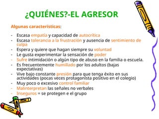 ¿QUIÉNES?-EL AGRESOR
Algunas características:
- Escasa empatía y capacidad de autocrítica
- Escasa tolerancia a la frustración y ausencia de sentimiento de
culpa
- Espera y quiere que hagan siempre su voluntad
- Le gusta experimentar la sensación de poder
- Sufre intimidación o algún tipo de abuso en la familia o escuela.
- Es frecuentemente humillado por los adultos (bajas
expectativas)
- Vive bajo constante presión para que tenga éxito en sus
actividades (pocas veces protagonista positivo en el colegio)
- Muy poco o excesivo control familiar
- Malinterpretan las señales no verbales
- Inseguros = se protegen e el grupo
 