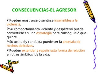 CONSECUENCIAS-EL AGRESOR
Pueden mostrarse o sentirse insensibles a la
violencia.
Su comportamiento violento y despectivo puede
convertirse en una estrategia para conseguir lo que
quiere.
Su actitud y conducta puede ser la antesala de
hechos delictivos.
Pueden extender y repetir esta forma de relación
en otros ámbitos de la vida.
 